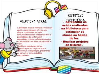 OBJETIVO GERAL  .  0BJETIVO ESPECIFICO  -  Apresentar as ações realizadas na biblioteca para estimular os alunos ao habito de ler.  - Realizar projetos de leituras  .  A biblioteca escolar promove serviços de apoio à aprendizagem e livros aos alunos, professores e a toda comunidade escolar, oferecendo-lhes a possibilidade de se tornarem pensadores críticos e efetivos usuários da informação, em todos os formatos e meios. Habilita os estudantes para a aprendizagem ao longo da vida e desenvolve a imaginação, preparando-os para viver como cidadãos responsáveis. 