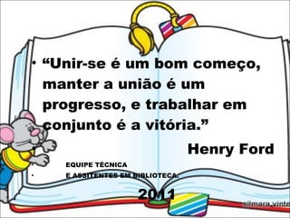 “ Unir-se é um bom começo, manter a união é um progresso, e trabalhar em conjunto é a vitória.” Henry Ford EQUIPE TÉCNICA E ASSITENTES EM BIBLIOTECA.  2011 