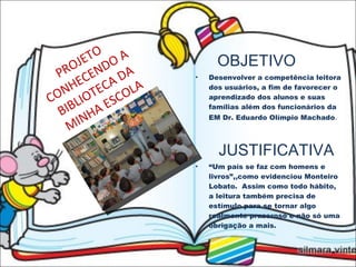 PROJETO CONHECENDO A BIBLIOTECA DA MINHA ESCOLA OBJETIVO Desenvolver a competência leitora dos usuários, a fim de favorecer o aprendizado dos alunos e suas famílias além dos funcionários da EM Dr. Eduardo Olímpio Machado . JUSTIFICATIVA “ Um país se faz com homens e livros”,,como evidenciou Monteiro Lobato.  Assim como todo hábito, a leitura também precisa de estímulo para se tornar algo realmente prazeroso e não só uma obrigação a mais. 