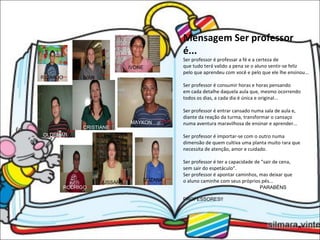 CRISTIANE OLDEMAR MAYKON RODRIGO JUSSARA SUZANA RICARDO IVAN IVONE Mensagem Ser professor é... Ser professor é professar a fé e a certeza de que tudo terá valido a pena se o aluno sentir-se feliz pelo que aprendeu com você e pelo que ele lhe ensinou... Ser professor é consumir horas e horas pensando em cada detalhe daquela aula que, mesmo ocorrendo todos os dias, a cada dia é única e original... Ser professor é entrar cansado numa sala de aula e, diante da reação da turma, transformar o cansaço numa aventura maravilhosa de ensinar e aprender... Ser professor é importar-se com o outro numa dimensão de quem cultiva uma planta muito rara que necessita de atenção, amor e cuidado. Ser professor é ter a capacidade de "sair de cena, sem sair do espetáculo". Ser professor é apontar caminhos, mas deixar que o aluno caminhe com seus próprios pés... PARABÉNS  PROFESSORES!!   