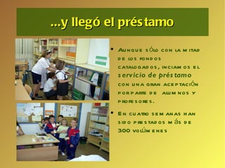 ...y llegó el préstamo Aunque sólo con la mitad de los fondos catalogados, inciamos el  servicio de préstamo   con una gran aceptación por parte de  alumnos y profesores. En cuatro semanas han sido prestados más de 300 volúmenes 