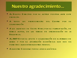 Nuestro agradecimiento...  Al Equipo Directivo por su actitud positiva ante este proyecto. A todos los profesores/as del Centro por su colaboración  A los alumnos de Sexto Nivel por su participación, de forma activa, en las tareas de organización de la Biblioteca.   Al AMPA por su apoyo y colaboración en el forrado de libros y por su aportación económica que nos ha permitido aumentar nuestros fondos. A nuestro Conserje por su ayuda logística 