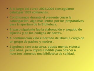 A lo largo del curso 2003/2004 conseguimos catalogar 1035 volúmenes. Continuamos durante el presente curso la catalogación, algo más lentos por los preparativos para la apertura de la Biblioteca. El paso siguiente fue la elaboración y  pegado de tejuelos y de los códigos de barras.  A continuación vino el forrado de libros a cargo de un grupo de padres y madres. Seguimos con esta tarea, quizás menos vistosa que otras, pero imprescindible para ofrecer a nuestros alumnos una biblioteca de calidad. 