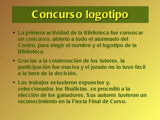 Concurso logotipo La primera actividad de la Biblioteca fue convocar un concurso, abierto a todo el alumnado del Centro, para elegir el nombre y el logotipo de la Biblioteca. Gracias a la colaboración de los tutores, la participación fue masiva y el jurado no lo tuvo fácil a la hora de la decisión.  Los trabajos estuvieron expuestos y, seleccionados los finalistas, se procedió a la elección de los ganadores. Sus autores tuvieron un reconocimiento en la Fiesta Final de Curso. 
