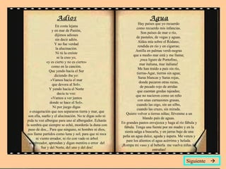 Adios En costa lejana  y en mar de Pasión,  dijimos adioses  sin decir adiós.  Y no fue verdad  la alucinación.  Ni tú la creíste  ni la creo yo,  «y es cierto y no es cierto»  como en la canción.  Que yendo hacia el Sur  diciendo iba yo:  «Vamos hacia el mar  que devora al Sol».  Y yendo hacia el Norte  decía tu voz:  «Vamos a ver juntos  donde se hace el Sol».  Ni por juego digas  o exageración que nos separaron tierra y mar, que son ella, sueño y el alucinación. No te digas solo ni pida tu voz albergue para uno al albergador. Echarás la sombra que siempre se echó, morderás la duna con paso de dos... Para que ninguno, ni hombre ni dios, nos llame partidos como luna y sol; para que ni roca ni viento errador, ni río con vado ni árbol sombreador, aprendan y digan mentira o error  del Sur y del Norte, del uno y del dos! Agua Hay países que yo recuerdo  como recuerdo mis infancias.  Son países de mar o río,  de pastales, de vegas y aguas.  Aldea mía sobre el Ródano,  rendida en río y en cigarras;  Antilla en palmas verdi-negras  que a medio mar está y me llama;  ¡roca lígure de Portofino,  mar italiana, mar italiana!  Me han traído a país sin río,  tierras-Agar, tierras sin agua;  Saras blancas y Saras rojas,  donde pecaron otras razas,  de pecado rojo de atridas  que cuentan gredas tajeadas;  que no nacieron como un niño  con unas carnazones grasas,  cuando las oigo, sin un silbo,  cuando las cruzo, sin mirada.  Quiero volver a tierras niñas; llévenme a un blando país de aguas.  En grandes pastos envejezca y haga al río fábula y fábula. Tenga una fuente por mi madre y en la siesta salga a buscarla, y en jarras baje de una peña un agua dulce, aguda y áspera. Me venza y pare los alientos el agua acérrima y helada.  ¡Rompa mi vaso y al beberla  me vuelva niñas las entrañas! Siguiente   