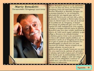 Mario Benedetti nació el 14 de septiembre
  Mario Benedetti                de 1920 en Paso de Toros, en Tacuarembó,
Tacuarembó (Uruguay) 1920-2009   Uruguay, fruto del matrimonio entre
                                 Brenno Benedetti y Matilde Farugia. La
                                 economía familiar se vio seriamente
                                 afectada por un engaño que sufrió el
                                 padre de Mario y así con tan sólo 4 años,
                                 la familia se trasladó a Montevideo (no en
                                 vano en Montevideo vive más de la mitad
                                 de la población de Uruguay, el mayor
                                 porcentaje de población que vive en una
                                 capital de toda Sudamérica). Este engaño
                                 condujo a tiempos difíciles para la familia
                                 Benedetti que tuvo que vender multitud de
                                 objetos de valor para seguir adelante y que
                                 obligó a Brenno a la clandestinidad
                                 económica para evitar a los acreedores y
                                 en busca del soñado empleo público, un
                                 auténtico sueño en el Uruguay de la época
                                 en el que el sueldo de un funcionario era
                                 inembargable y echarlo era casi una
                                 cuestión de Estado. Mario estudió en un
                                 colegio alemán, en parte por la
                                 admiración que el padre tenía por ese país.
                                 De esta experiencia, además de aprender
                                 el idioma, aprendió el gusto por el trabajo
                                 bien hecho y por la puntualidad. Pero en
                                 1933 el padre le obligó a salir del colegio,
                                 ya que en éste obligaban a utilizar el
                                 saludo nazi, otro año en un Liceo y
                                 termina su educación.


                                                                    Siguiente 
 