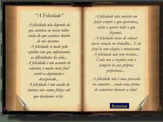 “A Felicidade”                A felicidade não consiste em
                                  fazer sempre o que queremos;,
A felicidade não depende do
                                    senão a querer tudo o que
 que acontece ao nosso redor,
                                             fizemos..
senão do que acontece dentro
                                   A felicidade nasce de colocar
       de nós mesmos.
                                nosso coração no trabalho... E de
  A felicidade se mede pelo
                                fazê-lo com alegria e entusiasmo.
espírito com que enfrentamos
                                 A felicidade não tem receitas...
  as dificuldades da vida...
                                    Cada um a cozinha com o
A felicidade é um assunto de
                                      tempero de sua própria
 valentia; é muito mais fácil
                                           preferência...
    sentir-se deprimido e
         desesperado...         A felicidade não é uma pousada
 A felicidade é um estado de    no caminho…senão uma forma
ânimo; não somos felizes até     de caminhar durante a vida!
    que decidamos sê-lo;

                                             Retornar
 
