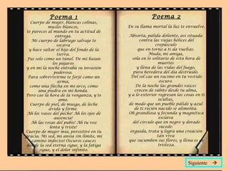 Poema 1                                   Poema 2
   Cuerpo de mujer, blancas colinas,
            muslos blancos,               En su llama mortal la luz te envuelve.
 te pareces al mundo en tu actitud de
                entrega.                  Absorta, pálida doliente, así situada
    Mi cuerpo de labriego salvaje te            contra las viejas hélices del
                 socava                                  crepúsculo
  y hace saltar el hijo del fondo de la        que en torno a ti da vueltas.
                 tierra.                             Muda, mi amiga,
 Fui solo como un túnel. De mí huían        sola en lo solitario de esta hora de
               los pájaros                                muertes
y en mí la noche entraba su invasión          y llena de las vidas del fuego,
                poderosa.                   pura heredera del día destruido.
  Para sobrevivirme te forjé como un       Del sol cae un racimo en tu vestido
                  arma,                                    oscuro.
   como una flecha en mi arco, como           De la noche las grandes raíces
       una piedra en mi honda.               crecen de súbito desde tu alma,
Pero cae la hora de la venganza, y te     y a lo exterior regresan las cosas en ti
                  amo.                                     ocultas,
   Cuerpo de piel, de musgo, de leche     de modo que un pueblo pálido y azul
             ávida y firme.                  de ti recién nacido se alimenta.
 Ah los vasos del pecho! Ah los ojos de   Oh grandiosa y fecunda y magnética
                ausencia!                                  esclava
    Ah las rosas del pubis! Ah tu voz       del círculo que en negro y dorado
             lenta y triste!                               sucede:
Cuerpo de mujer mía, persistiré en tu      erguida, trata y logra una creación
gracia. Mi sed, mi ansia sin límite, mi                   tan viva
    camino indeciso! Oscuros cauces       que sucumben sus flores, y llena es de
 donde la sed eterna sigue, y la fatiga                    tristeza.
        sigue, y el dolor infinito.


                                                                         Siguiente 
 