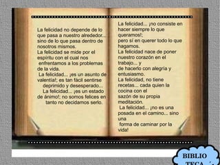 La felicidad... ¡no consiste en
La felicidad no depende de lo       hacer siempre lo que
que pasa a nuestro alrededor...     queramos!;
sino de lo que pasa dentro de       pero sí en querer todo lo que
nosotros mismos.                    hagamos.
La felicidad se mide por el         La felicidad nace de poner
espíritu con el cual nos            nuestro corazón en el
 enfrentamos a los problemas        trabajo... y
de la vida.                         de hacerlo con alegría y
 La felicidad... ¡es un asunto de   entusiasmo.
valentía!; es tan fácil sentirse    La felicidad, no tiene
   deprimido y desesperado...       recetas... cada quien la
   La felicidad... ¡es un estado    cocina con el
de ánimo!; no somos felices en      sazón de su propia
    tanto no decidamos serlo.       meditación.
                                     La felicidad... ¡no es una
                                    posada en el camino... sino
                                    una
                                     forma de caminar por la
                                    vida!




                                                                      BIBLIO
 