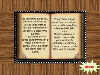 He aprendido que es muy         He aprendido que no
 difícil determinar donde     puedo hacer que alguien
   fijar el limite entre no   me ame, solo convertirme
 herir los sentimientos de       en alguien que debe
  los demás y defender lo               amar.
           que creo.             He aprendido que se
    He aprendido que no         pueden requerir años
puedo compararme con lo            para construir la
    mejor que hacen los        confianza y únicamente
 demás, sino con lo mejor     segundos para destruirla.
    que puedo hacer yo          Por eso debo cuidarla.
            mismo.




                                                          Biblioteca
 