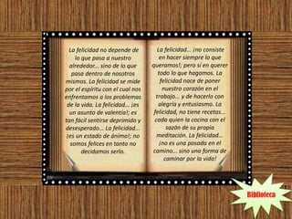 La felicidad no depende de          La felicidad... ¡no consiste
    lo que pasa a nuestro              en hacer siempre lo que
  alrededor... sino de lo que      queramos!; pero sí en querer
   pasa dentro de nosotros            todo lo que hagamos. La
mismos. La felicidad se mide           felicidad nace de poner
por el espíritu con el cual nos         nuestro corazón en el
enfrentamos a los problemas          trabajo... y de hacerlo con
 de la vida. La felicidad... ¡es      alegría y entusiasmo. La
  un asunto de valentía!; es        felicidad, no tiene recetas...
tan fácil sentirse deprimido y      cada quien la cocina con el
desesperado... La felicidad...            sazón de su propia
 ¡es un estado de ánimo!; no         meditación. La felicidad...
  somos felices en tanto no            ¡no es una posada en el
       decidamos serlo.            camino... sino una forma de
                                         caminar por la vida!




                                                                     Biblioteca
 