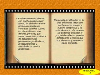 La vida es como un laberinto
  con muchos caminos por         Para cualquier dificultad en la
  tomar. En el diario caminar      vida existe una razón que
  podemos estrellarnos              muchas veces escapa a
  contra las paredes cuando         nuestra perspectiva y no
  las circunstancias son          entendemos en el momento.
  difíciles, pero hay que           No podemos entender el
  tomar una actitud positiva y    porqué de todas las paredes
  de desapego,nada                 del laberinto, a menos que
  ganamos angustiándonos,          nos elevemos y veamos la
  preocupándonos y                       figura completa.
  torturándonos con los
  problemas......




                                                               BIBLIOTEC
                                                                    A
 