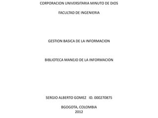 CORPORACION UNIVERSITARIA MINUTO DE DIOS

         FACULTAD DE INGENIERIA




    GESTION BASICA DE LA INFORMACION



  BIBLIOTECA MANEJO DE LA INFORMACION




   SERGIO ALBERTO GOMEZ ID. 000270875

          BGOGOTA, COLOMBIA
                2012
 