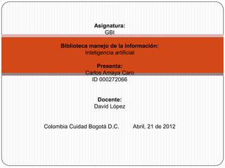 Asignatura:
                      GBI

     Biblioteca manejo de la información:
              Inteligencia artificial

                  Presenta:
              Carlos Amaya Caro
                ID 000272066


                  Docente:
                 David López


Colombia Cuidad Bogotá D.C.     Abril, 21 de 2012
 