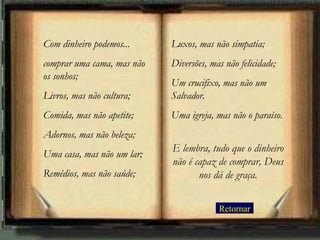 Com dinheiro podemos...     Luxos, mas não simpatia;
comprar uma cama, mas não   Diversões, mas não felicidade;
os sonhos;
                            Um crucifixo, mas não um
Livros, mas não cultura;    Salvador.
Comida, mas não apetite;    Uma igreja, mas não o paraíso.
Adornos, mas não beleza;
                            E lembra, tudo que o dinheiro
Uma casa, mas não um lar;
                            não é capaz de comprar, Deus
Remédios, mas não saúde;           nos dá de graça.


                                         Retornar
 