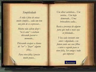 Simplicidade             Um olhar carinhoso... Um
                                 sorriso... Um beijo
  A vida é feita de coisas        demorado... Uma
muito simples... cada um tem     brincadeira sadia...
 um jeito de se expressar...
                               Basta a presença de alguém
 Muitos não sabem dizer :      para que tudo o mais seja
  “eu te amo” e acabam               só felicidade...
    deixando passar o
        momento...               Viva cada instante com
                                  amor e dignidade, e no
Deixando escapar a chance       futuro conte aos seus filhos
de “ser” e “fazer” alguém        e netos o segredo para se
          feliz...             viver feliz. Ser amigo é tudo
  Para viver feliz é preciso            que importa!
      muito pouco...
                                          Retornar
 