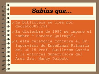 La biblioteca se crea por decreto3027/91. En diciembre de 1994 se impone el nombre “ Horacio Quiroga”.  A esta ceremonia concurre el Sr. Supervisor de Enseñanza Primaria del DE 15 Prof. Guillermo García y la entonces Supervisora del Área Sra. Nancy Delpato Sabías que... 