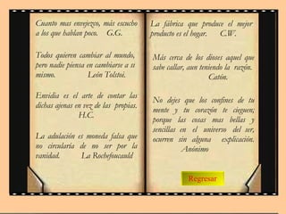 Regresar Cuanto mas envejezco, más escucho a los que hablan poco.  G.G. Todos quieren cambiar al mundo, pero nadie piensa en cambiarse a sí mismo.  León Tolstoi. Envidia es el arte de contar las dichas ajenas en vez de las  propias.  H.C. La adulación es moneda falsa que no circularía de no ser por la vanidad.  La Rochefoucauld La fábrica que produce el mejor producto es el hogar.  C.W.  Más cerca de los dioses aquel que sabe callar, aun teniendo la  razón.  Catón. No dejes que los confines de tu mente y tu corazón te cieguen; porque  las  cosas  mas  bellas  y sencillas  en  el  universo  del  ser, ocurren sin alguna  explicación.  Anónimo 