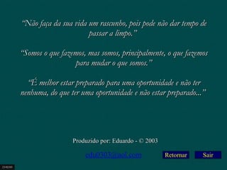 Retornar “ Não faça da sua vida um rascunho, pois pode não dar tempo de passar a limpo.”    “ Somos o que fazemos, mas somos, principalmente, o que fazemos para mudar o que somos.”   “ É melhor estar preparado para uma oportunidade e não ter nenhuma, do que ter uma oportunidade e não estar preparado...”   Produzido por: Eduardo - © 2003 [email_address] 23/02/03 Sair 