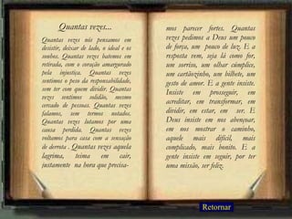Quantas vezes nós pensamos em desistir, deixar de lado, o ideal e os sonhos. Quantas vezes batemos em retirada, com o coração amargurado pela injustiça. Quantas vezes sentimos o peso da responsabilidade, sem ter com quem dividir. Quantas vezes sentimos solidão, mesmo cercado de pessoas. Quantas vezes falamos, sem termos notados. Quantas vezes lutamos por uma causa perdida. Quantas vezes voltamos para casa com a sensação de derrota .  Quantas vezes aquela lagrima, teima em cair, justamente  na hora que precisa- mos parecer fortes. Quantas vezes pedimos a Deus um pouco de força, um  pouco de luz. E a resposta vem, seja lá como for, um sorriso, um olhar cúmplice, um cartãozinho, um bilhete, um gesto de amor. E a gente insiste. Insiste em prosseguir, em acreditar, em transformar, em dividir, em estar, em  ser. E Deus insiste em nos abençoar, em nos mostrar o caminho, aquele mais difícil, mais complicado, mais bonito. E a gente insiste em seguir, por ter uma missão, ser feliz. Quantas vezes... Retornar 