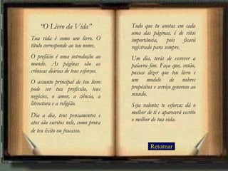 “ O Livro da Vida” Tua vida é como um livro. O título corresponde ao teu nome.  O prefácio é uma introdução ao mundo. As páginas são as crônicas diárias de teus esforços.  O assunto principal de teu livro pode ser tua profissão, teus negócios, o amor, a ciência, a literatura e a religião.  Dia a dia, teus pensamentos e atos são escritos nele, como prova de teu êxito ou fracasso.   Tudo que tu anotas em cada uma das páginas, é de vital importância, pois ficará registrado para sempre.  Um dia, terás de escrever a palavra fim. Faça que, então, possas dizer que teu livro é um modelo de nobres propósitos e serviço generoso ao mundo.  Seja valente; te esforça; dá o melhor de ti e aparecerá escrito o melhor de tua vida. Retornar 