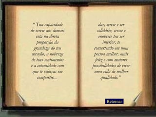 Retornar “  Tua capacidade de servir aos demais está na direta proporção da grandeza do teu coração, a nobreza de teus sentimentos e a intensidade com que te esforças em compartir...   dar, servir e ser solidário, cresce e enobrece teu ser interior, te convertendo em uma pessoa melhor, mais feliz e com maiores possibilidades de viver uma vida de melhor qualidade.”   