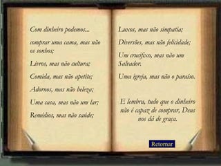 Retornar Com dinheiro podemos... comprar uma cama, mas não os sonhos;  Livros, mas não cultura; Comida, mas não apetite; Adornos, mas não beleza; Uma casa, mas não um lar; Remédios, mas não saúde;  Luxos, mas não simpatia;  Diversões, mas não felicidade;  Um crucifixo, mas não um Salvador.  Uma igreja, mas não o paraíso. E lembra, tudo que o dinheiro não é capaz de comprar, Deus nos dá de graça. 