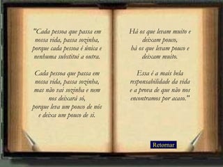 Retornar "Cada pessoa que passa em nossa vida, passa sozinha, porque cada pessoa é única e nenhuma substitui a outra. Cada pessoa que passa em nossa vida, passa sozinha, mas não vai sozinha e nem nos deixará só, porque leva um pouco de nós e deixa um pouco de si. Há os que levam muito e deixam pouco, há os que levam pouco e deixam muito. Essa é a mais bela responsabilidade da vida e a prova de que não nos encontramos por acaso." 