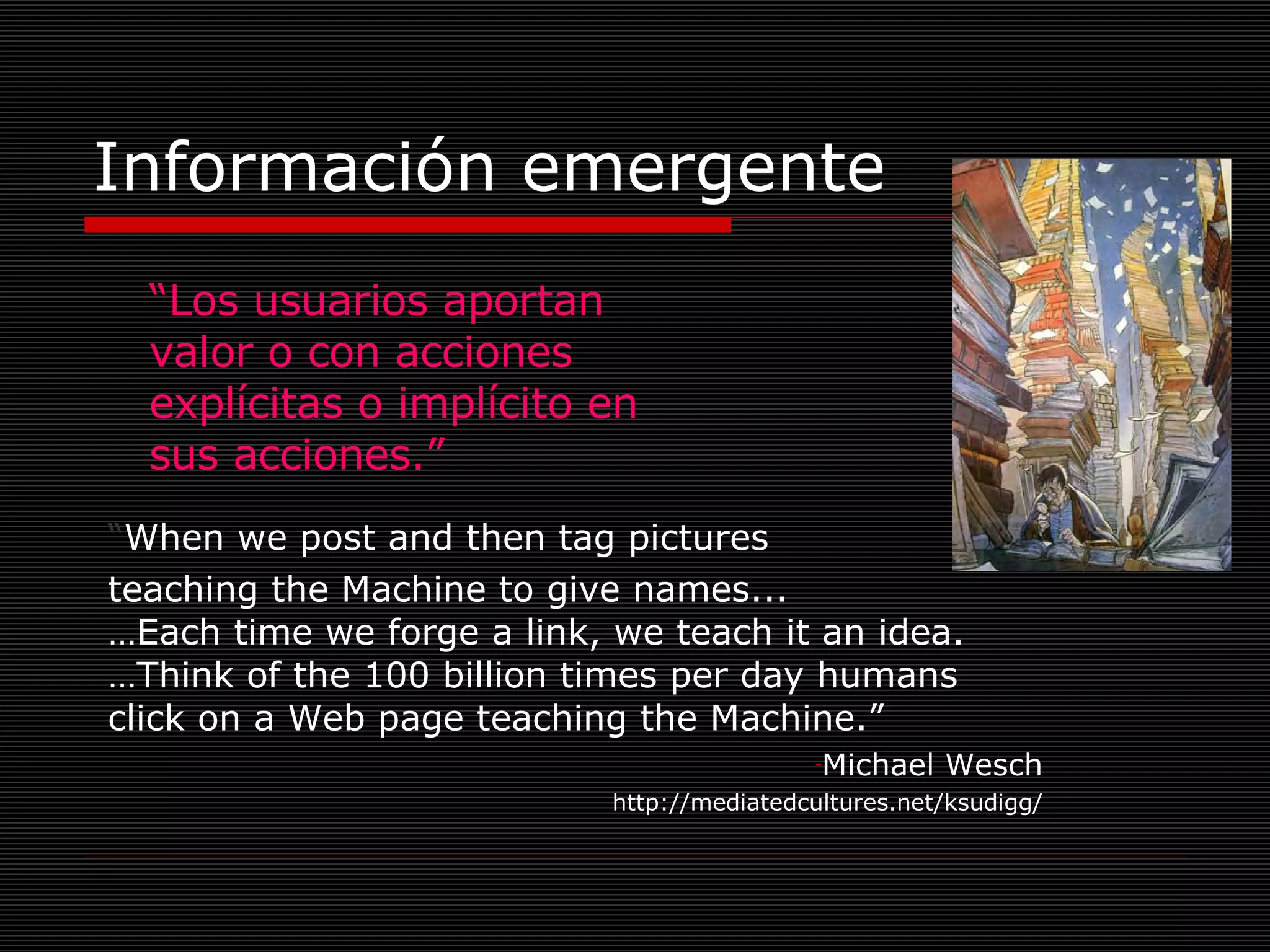 Información emergente “ Los usuarios aportan valor o con acciones explícitas o implícito en sus acciones.” “ When we post and then tag pictures  teaching the Machine to give names... …Each time we forge a link, we teach it an idea. …Think of the 100 billion times per day humans click on a Web page teaching the Machine.” Michael Wesch http://mediatedcultures.net/ksudigg/ 