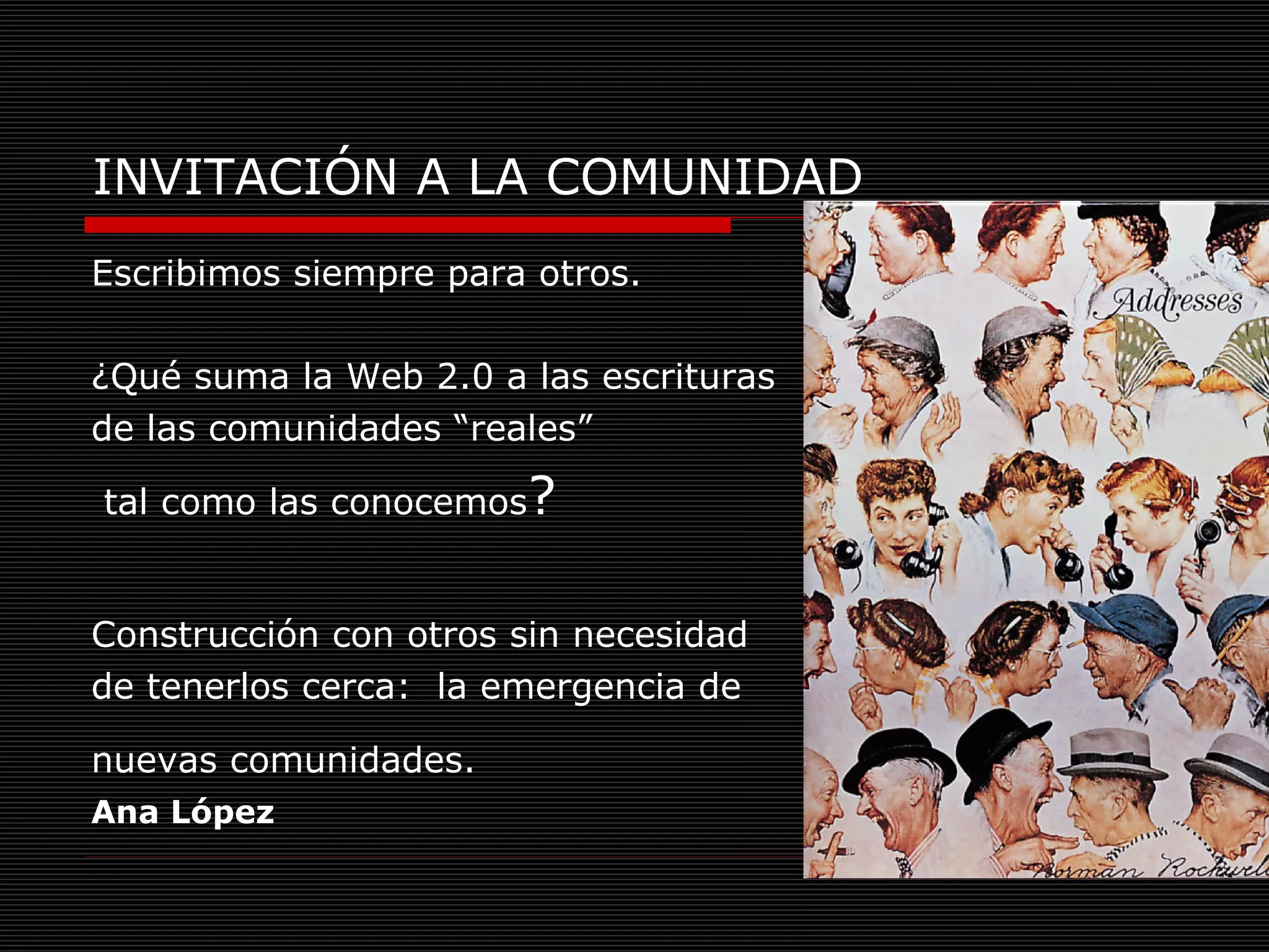 INVITACIÓN A LA COMUNIDAD Escribimos siempre para otros.  ¿Qué suma la Web 2.0 a las escrituras  de las comunidades “reales” tal como las conocemos ?  Construcción con otros sin necesidad  de tenerlos cerca:  la emergencia de  nuevas comunidades.   Ana López 