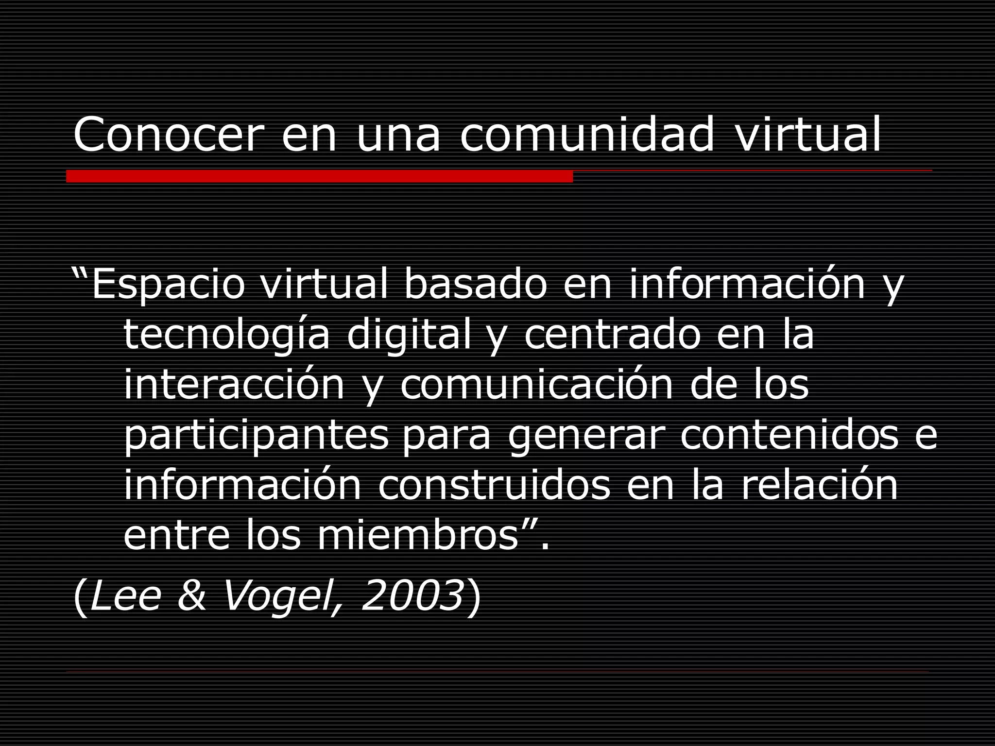Conocer en una comunidad virtual “ Espacio virtual basado en información y tecnología digital y centrado en la interacción y comunicación de los participantes para generar contenidos e información construidos en la relación entre los miembros”.  ( Lee & Vogel, 2003 ) 
