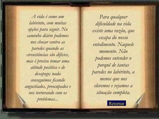 A vida é como um              Para qualquer
   labirinto, com muitas         dificuldade na vida
  opções para seguir. No       existe uma razão, que
 caminho diário podemos            escapa do nosso
    nos chocar contra as       entedimento. Naquele
     paredes quando as
                                   momento. Não
 circustâncias são difícies,
 mas é preciso tomar uma
                                 podemos entender o
    atitude positiva e de         porquê de tantas
       desapego; nada          paredes no labirinto, a
    conseguimos ficando             menos que nos
angustiados, preocupados e      elevemos e vejamos a
   nos torturando com os         situação completa.
        problemas...
                                        Retornar
 