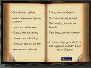 Com dinheiro podemos...     Luxos, mas não simpatia;
comprar uma cama, mas não   Diversões, mas não felicidade;
os sonhos;
                            Um crucifixo, mas não um
Livros, mas não cultura;    Salvador.
Comida, mas não apetite;    Uma igreja, mas não o paraíso.
Adornos, mas não beleza;
                            E lembra, tudo que o dinheiro
Uma casa, mas não um lar;
                            não é capaz de comprar, Deus
Remédios, mas não saúde;           nos dá de graça.


                                         Retornar
 