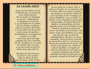 La casada infiel
Y que yo me la lleve al río
creyendo que era mozuela,
pero tenía marido.
Fue la noche de Santiago
y casi por compromiso.
Se apagaron los faroles
y se encendieron los grillos.
En las últimas esquinas
toqué sus pechos dormidos,
y se me abrieron de pronto
como ramos de jacintos.
El almidón de su enagua me
sonaba en el oído,
como una pieza de seda
rasgada por diez cuchillos
Sin luz de plata en sus copas
los árboles han crecido,
y un horizonte de perros
ladra muy lejos del río.
Pasadas las zarzamoras,
los juncos y los espinos,
bajo su mata de pelo
hice un hoyo sobre el limo.
Yo me quité la corbata. Ella se
quitó el vestido. Yo el cinturón con
revólver Ella sus cuatro corpiños.
Ni nardos ni caracolas tienen el
cutis tan fino, ni los cristales con
luna relumbran con ese brillo. Sus
muslos se me escapaban como peces
sorprendidos, la mitad llenos de
lumbre, la mitad llenos de frío.
Aquella noche corrí el mejor de los
caminos, montado en potra de
nácar sin bridas y sin estribos. No
quiero decir, por hombre, las cosas
que ella me dijo. La luz del
entendimiento me hace ser muy
comedido. Sucia de besos y arena,
yo me la lleve del río. Con el aire se
batían las espadas de los lirios. Me
porté como quien soy. Como un
gitano legítimo. La regalé un
costurero grande de raso pajizo, y
no quise enamorarme porque
teniendo marido me dijo que era
mozuela cuando la llevaba al río.
 Volver a la biblioteca
 