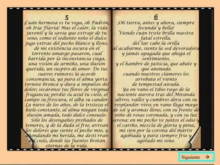5
¡Cuán hermosa es tu vega, oh Padrón,
oh Iria Flavia! Mas el calor, la vida
juvenil y la savia que extraje de tu
seno, como el sediento niño el dulce
jugo extrae del pecho blanco y lleno,
de mi existencia oscura en el
torrente amargo pasaron, cual
barrida por la inconstancia ciega,
una visión de armiño, una ilusión
querida, un suspiro de amor. De tus
suaves rumores la acorde
consonancia, ya para el alma yerta
tornóse bronca y dura a impulsos del
dolor; secáronse tus flores de virginal
fragancia; perdió su azul tu cielo, el
campo su frescura, el alba su candor.
La nieve de los años, de la tristeza el
hielo constante, al alma niegan toda
ilusión amada, todo dulce consuelo.
Sólo los desengaños preñados de
temores, y de la duda el frío, avivan
los dolores que siente el pecho mío, y
ahondando mi herida, me desti rran
del cielo, donde las fuentes brotan
eternas de la vida.
6
¡Oh tierra, antes y ahora, siempre
fecunda y bella!
Viendo cuán triste brilla nuestra
fatal estrella,
del Sar cabe la orilla
al acabarme, siento la sed devoradora
y jamás apagada que ahoga el
sentimiento,
y el hambre de justicia, que abate y
que anonada
cuando nuestros clamores los
arrebata el viento
de tempestad airada.
Ya en vano el tibio rayo de la
naciente aurora tras del Miranda
altivo, valles y cumbres dora con su
resplandor vivo; en vano llega mayo
de sol y aromas lleno, con su frente de
niño de rosas coronada, y con su luz
serena: en mi pecho ve juntos el odio y
el cariño, mezcla de gloria y pena,
mi sien por la corona del mártir
agobiada y para siempre frío y
agotado mi seno.
Siguiente 
 