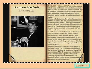 Antonio Machado
Sevilla 1875-1939
(Sevilla, 1875 - Collioure, 1939) Poeta español. Aunque
influido por el modernismo y el simbolismo, su obra es
expresión lírica del ideario de la Generación del 98. Hijo
del folclorista Antonio Machado y Álvarez y hermano
menor del también poeta Manuel Machado, pasó su
infancia en Sevilla y en 1883 se instaló con su familia en
Madrid.
Se formó en la Institución Libre de Enseñanza y en otros
institutos madrileños. En 1899, durante un primer viaje a
París, trabajó en la editorial Garnier, y posteriormente
regresó a la capital francesa, donde entabló amistad con
R. Darío. De vuelta a España frecuentó los ambientes
literarios, donde conoció a J. R. Jiménez, R. del Valle-
Inclán y M. de Unamuno.
En 1907 obtuvo la cátedra de francés en el instituto de
Soria, cuidad en la que dos años después contrajo
matrimonio con Leonor Izquierdo. En 1910 le fue
concedida una pensión para estudiar filología en París
durante un año, estancia que aprovechó para asistir a los
cursos de filosofía de H. Bergson y Bédier en el College
de France. Tras la muerte de su esposa, en 1912, pasó al
instituto de Baeza.
Doctorado en filosofía y letras (1918), desempeñó su
cátedra en Segovia y en 1928 fue elegido miembro de la
Real Academia Española. Al comenzar la Guerra Civil
se encontraba en Madrid, desde donde se trasladó con su
madre y otros familiares al pueblo valenciano de
Rocafort y luego a Barcelona. En enero de 1939
emprendió camino al exilio, pero la muerte lo sorprendió
en el pueblecito francés de Colliure.
Siguiente 
 