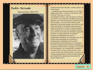 Neftalí Ricardo Reyes Basoalto, nombre auténtico de
Pablo Neruda
—seudónimo que utilizó por primera vez en 1920 y
adoptó desde 1946—, nació el 12 de julio de 1904
en Parral, Chile, pero se crió en
la localidad de Temuco, entre «la poesía y la lluvia»,
como diría en sus memorias. Sus padres fueron Rosa
Basoalto, que murió de tuberculosis cuando tenía un
mes de nacido, y José del Carmen Reyes, quien
abandonó el campo para trabajar como obrero en los
diques del puerto de Talcahuano, hasta alcanzar el
cargo de ferroviario en Temuco. Neruda aprendió a
amar la naturaleza en sus años de infancia, durante
sus recorridos en tren hacia la exuberante vegetación
de Boroa. La región había sido en el pasado
escenario de enfrentamientos entre los
conquistadores españoles y los araucanos, que con el
tiempo fueron despojados de su territorio y
posteriormente aniquilados por los colonos
protagonistas de la «pacificación de la Araucanía».
Esas frías y húmedas tierras australes, bordeadas por
el más puro océano Pacífico, emergen en una poética
de la desesperanza, de la soledad del ser humano y
del amor, como en Veinte poemas de amor y una
canción desesperada, libro que llevó a su autor a los
circuitos internacionales y le dio una fama similar a
la de Rubén Darío, hasta hacerlo merecedor del
Premio Nobel en 1971
Siguiente 
Pablo Neruda
Parral (Chile) 1904-1973
 