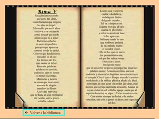 Rima V
Sacudimiento extraño
que agita las ideas,
como huracán que empuja
las olas en tropel.
Murmullo que en el alma
se eleva y va creciendo
como volcán que sordo
anuncia que va a arder.
Deformes siluetas
de seres imposibles;
paisajes que aparecen
como al través de un tul.
Colores que fundiéndose
remedan en el aire
los átomos del iris
que nadan en la luz.
Ideas sin palabras,
palabras sin sentido;
cadencias que no tienen
ni ritmo ni compás.
Memorias y deseos
de cosas que no existen;
accesos de alegría,
impulsos de llorar.
Actividad nerviosa
que no halla en qué emplearse;
sin riendas que le guíen,
caballo volador.
Locura que el espíritu
exalta y desfallece,
embriaguez divina
del genio creador...
Tal es la inspiración.
Gigante voz que el caos
ordena en el cerebro
y entre las sombras hace
la luz aparecer.
Brillante rienda de oro
que poderosa enfrena
de la exaltada mente
el volador corcel.
Hilo de luz que en haces
los pensamientos ata;
sol que las nubes rompe
y toca en el zenít.
Inteligente mano
que en un collar de perlas consigue las indóciles
palabras reunir. Armonioso ritmo que con
cadencia y número las fugitivas notas encierra en
el compás. Cincel que el bloque muerde la estatua
modelando, y la belleza plástica añade a la ideal.
Atmósfera en que giran con orden las ideas, cual
átomos que agrupa recóndita atracción. Raudal en
cuyas ondas su sed la fiebre apaga, oasis que al
espíritu devuelve su vigor... Tal es nuestra razón.
Con ambas siempre en lucha y de ambas
vencedor, tan sólo al genio es dado a un yugo atar
las dos.
 Volver a la biblioteca
 