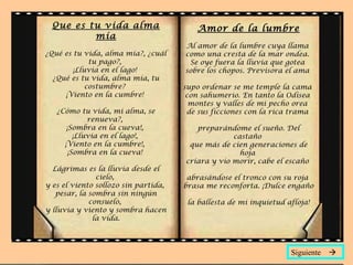 Que es tu vida alma
mía
¿Qué es tu vida, alma mía?, ¿cuál
tu pago?,
¡Lluvia en el lago!
¿Qué es tu vida, alma mía, tu
costumbre?
¡Viento en la cumbre!
¿Cómo tu vida, mi alma, se
renueva?,
¡Sombra en la cueva!,
¡Lluvia en el lago!,
¡Viento en la cumbre!,
¡Sombra en la cueva!
Lágrimas es la lluvia desde el
cielo,
y es el viento sollozo sin partida,
pesar, la sombra sin ningún
consuelo,
y lluvia y viento y sombra hacen
la vida.
Amor de la lumbre
Al amor de la lumbre cuya llama
como una cresta de la mar ondea.
Se oye fuera la lluvia que gotea
sobre los chopos. Previsora el ama
supo ordenar se me temple la cama
con sahumerio. En tanto la Odisea
montes y valles de mi pecho orea
de sus ficciones con la rica trama
preparándome el sueño. Del
castaño
que más de cien generaciones de
hoja
criara y vio morir, cabe el escaño
abrasándose el tronco con su roja
brasa me reconforta. ¡Dulce engaño
la ballesta de mi inquietud afloja!
Siguiente 
 