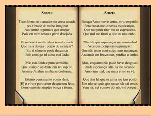 Soneto
Transforma-se o amador na cousa amada
por virtude do muito imaginar
Não tenho logo mais que desejar
Pois em mim tenho a parte desejada
Se nela está minha alma transformada
Que mais deseja o corpo de alcançar?
Em si sómente pode descansar
Pois consigo tal alma está liada.
Mas esta linda e pura semideia,
Que, como o acidente em seu sujeito,
Assim co'a alma minha se conforma,
Está no pensamento como ideia;
[E] o vivo e puro amor de que sou feito,
Como matéria simples busca a forma.
Soneto
Busque Amor novas artes, novo engenho
Pera matar-me, e novas esquivanças,
Que não pode tirar-me as esperanças,
Que mal me tirará o que eu não tenho.
Olhai de que esperanças me mantenho!
Vede que perigosas seguranças!
Que não temo contrastes nem mudanças,
Andando em bravo mar, perdido o lenho.
Mas, enquanto não pode haver desgosto
Onde esperança falta, lá me esconde
Amor um mal, que mata e não se vê,
Que dias há que na alma me tem posto
Um não sei quê, que nasce não sei onde,
Vem não sei como e dói não sei porquê.
 