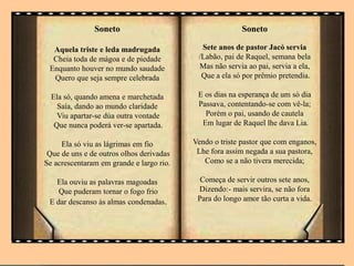 Soneto
Aquela triste e leda madrugada
Cheia toda de mágoa e de piedade
Enquanto houver no mundo saudade
Quero que seja sempre celebrada
Ela só, quando amena e marchetada
Saía, dando ao mundo claridade
Viu apartar-se dúa outra vontade
Que nunca poderá ver-se apartada.
Ela só viu as lágrimas em fio
Que de uns e de outros olhos derivadas
Se acrescentaram em grande e largo rio.
Ela ouviu as palavras magoadas
Que puderam tornar o fogo frio
E dar descanso às almas condenadas.
Soneto
Sete anos de pastor Jacó servia
/Labão, pai de Raquel, semana bela
Mas não servia ao pai, servia a ela,
Que a ela só por prêmio pretendia.
E os dias na esperança de um sò dia
Passava, contentando-se com vê-la;
Porém o pai, usando de cautela
Em lugar de Raquel lhe dava Lia.
Vendo o triste pastor que com enganos,
Lhe fora assim negada a sua pastora,
Como se a não tivera merecida;
Começa de servir outros sete anos,
Dizendo:- mais servira, se não fora
Para do longo amor tão curta a vida.
 
