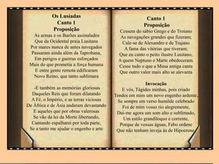 Os Lusíadas
Canto 1
Proposição
As armas e os Barões assinalados
Que da Ocidental praia Lusitana
Por mares nunca de antes navegados
Passaram ainda além da Taprobana,
Em perigos e guerras esforçados
Mais do que prometia a força humana
E entre gente remota edificaram
Novo Reino, que tanto sublimara
-E também as memórias gloriosas
Daqueles Reis que foram dilatando
A Fé, o Império, e as terras viciosas
De África e de Ásia andaram devastando
E aqueles que por obras valerosas
Se vão da lei da Morte libertando,
Cantando espalharei por toda parte,
Se a tanto me ajudar o engenho e arte
Canto 1
Proposição
Cessem do sábio Grego e do Troiano
As navegações grandes que fizeram;
Cale-se de Alexandro e de Trajano
A fama das vitórias que tiveram;
Que eu canto o peito ilustre Lusitano,
A quem Neptuno e Marte obedeceram.
Cesse tudo o que a Musa antiga canta
Que outro valor mais alto se alevanta
Invocação
E vós, Tágides minhas, pois criado
Tendes em mim um novo engenho ardente,
Se sempre em verso humilde celebrado
Foi de mim vosso rio alegremente,
Dai-me agora um som alto e sublimado,
Um estilo grandíloquo e corrente,
Porque de vossas águas, Febo ordene
Que não tenham inveja às de Hipoerene.
 