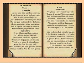 Os Lusíadas
Canto 1
Invocação
Dai-me uma fúria grande e sonorosa,
E não de agreste avena ou frauta ruda,
Mas de tuba canora e belicosa,
Que o peito acende e a cor ao gesto muda
Dai-me igual canto aos feitos da famosa
Gente vossa, que a Marte tanto ajuda;
Que se espalhe e se cante no universo,
Se tão sublime preço cabe em verso
Dedicatória
E vós, ó bem nascida segurança
Da Lusitana antígua liberdade,
E não menos certíssima esperança
De aumento da pequena Cristandade;
Vós, ó novo temor da Maura lança,
Maravilha fatal da nossa idade,
Dada ao mundo por Deus,que todo o mande
Para do mundo a Deus dar parte grande;
Canto 1
Dedicatória
Vós, tenro e novo ramo florescente
De uma árvore de Cristo mais amada
Que nenhuma nascida no Ocidente,
Cesárea ou Cristianíssima chamada;
(Vede-o no vosso escudo, que presente
Vos amostra a vitória já passada,
Na qual vos deu por armas, e deixou
As que Ele para si na Cruz tomou)
Vós, poderoso Rei, cujo alto Império
O Sol, logo em nascendo, vê primeiro;
Vê-o também no meio do Hemisfério,
E quando desce o deixa derradeiro;
Vós, que esperamos jugo e vitupério
Do torpe Ismaelita cavaleiro,
Do Turco oriental, e do Gentio,
Que inda bebe o licor do santo rio;
 