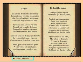 Eu cantarei de amor tão docemente,
Por uns termos em si tão concertados,
Que dois mil acidentes namorados
Faça sentir ao peito que não sente.
Farei que amor a todos avivente,
Pintando mil segredos delicados,
Brandas iras, suspiros magoados,
Temerosa ousadia e pena ausente.
Também, Senhora, do desprezo honesto
De vossa vista branda e rigorosa,
Contentar-me-ei dizendo a menor parte.
Porém, pera cantar de vosso gesto
A composição alta e milagrosa
Aqui falta saber, engenho e arte.
Perdigão perdeu a pena
Não há mal que lhe não venha.
Perdigão que o pensamento
Subiu a um alto lugar,
Perde a pena do voar,
Ganha a pena do tormento.
Não tem no ar nem no vento
Asas com que se sustenha:
Não há mal que lhe não venha.
Quis voar a u~a alta torre,
Mas achou-se desasado;
E, vendo-se depenado,
De puro penado morre.
Se a queixumes se socorre,
Lança no fogo mais lenha:
Não há mal que lhe não venha.
 Voltar à biblioteca
Soneto Redondilha maior
 
