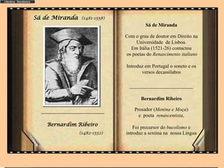 Sá de Miranda (1481-1558)
Sá de Miranda
Com o grau de doutor em Direito na
Universidade de Lisboa.
Em Itália (1521-26) contactou
os poetas do Renascimento italiano
Introduz em Portugal o soneto e os
versos decassilabos
--------------------------------------------
Bernardim Ribeiro
Prosador (Menina e Moça)
e poeta renascentista,
Foi precursor do bucolismo e
introduz a sextina na nossa Lingua
..
--------------------------------------
Bernardim Ribeiro
(1482-1552)
 