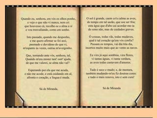 Quando eu, senhora, em vós os olhos ponho,
e vejo o que não vi nunca, nem cri
que houvesse cá, recolhe-se a alma a si
e vou tresvaliando, como em sonho.
Isto passado, quando me desponho,
e me quero afirmar se foi assi,
pasmado e duvidoso do que vi,
m'espanto às vezes, outras m'avergonho.
Que, tornando ante vós, senhora, tal,
Quando m'era mister tant' outr' ajuda,
de que me valerei, se alma não val?
Esperando por ela que me acuda,
e não me acode, e está cuidando em al,
afronta o coração, a língua é muda.
Sá de Miranda.
O sol é grande, caem co'a calma as aves,
do tempo em tal sazão, que soe ser fria;
esta água que d'alto cai acordar-me-ia
do sono não, mas de cuidados graves.
Ó cousas, todas vãs, todas mudaves,
qual é tal coração qu'em vós confia?
Passam os tempos, vai dia trás dia,
incertos muito mais que ao vento as naves.
Eu vira já aqui sombras, vira flores,
vi tantas águas, vi tanta verdura,
as aves todas cantavam d'amores.
Tudo é seco e mudo; e, de mestura,
também mudando-m'eu fiz doutras cores:
e tudo o mais renova, isto é sem cura!
Sá de Miranda
 