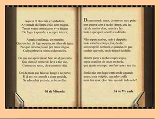 .
Aquela fé tão clara e verdadeira,
A vontade tão limpa e tão sem mágoa,
Tantas vezes provada em viva frágua
De fogo, i apurada, e sempre inteira;
.
Aquela confiança, de maneira
Que encheu de fogo o peito, os olhos de água,
Por que eu ledo passei por tanta mágoa,
Culpa primeira minha e derradeira,
.
De que me aproveitou? Não de al por certo
Que dum só nome tão leve e tão vão,
Custoso ao rosto, tão custoso à vida.
.
Dei de mim que falar ao longe e ao perto;
E já assi se consola a alma perdida,
Se não achar piedade, ache perdão.
Sá de Miranda
Dezarrezoado amor, dentro em meu peito
tem guerra com a razão. Amor, que jaz
i já de muitos dias, manda e faz
tudo o que quer, a torto e a direito.
Não espera razões, tudo é despeito,
tudo soberba e força, faz, desfaz,
sem respeito nenhum, e quando em paz
cuidais que sois, então tudo é desfeito.
Doutra parte a razão tempos espia,
espia ocasiões de tarde em tarde,
que ajunta o tempo: em fim vem o seu dia.
Então não tem lugar certo onde aguarde
amor; trata treições, que não confia
nem dos seus. Que farei quando tudo arde?
Sá de Miranda
 