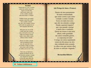 Sextina
Ontem pôs-se o sol, e a noute
cobriu de sombra esta terra.
Agora é já outro dia,
tudo torna, torna o sol;
só foi a minha vontade,
para não tornar c’o tempo!
Tôdalas cousas, per tempo,
passam, como dia e noute;
ũa só, minha vontade,
não, que a dor comigo a aterra;
nela cuido em quanto há sol,
nela enquanto não há dia.
Mal quero per um só dia
a todo outro dia e tempo,
que a mim pôs-se-me o sol
onde eu só temia a noute;
tenho a mim sôbre a terra,
debaxo minha vontade.
Dentro na minha vontade
não há momento do dia
que não seja tudo terra;
ora ponho a culpa ao tempo,
ora a torno a pôr à noute:
no milhor pon-se-me o sol!
Haver de ser tudo terra
quanto há debaixo do sol
me descansa, porque o tempo
me vingará da vontade;
se não que antes dêste dia
há-de passar tanta noute!
Bernardim Ribeiro
(da Écloga de Jano e Franco)
Dentro de meu pensamento
há tanta contrariedade.
que sento contra o que sento
vontade e contra vontade.
Estou em tanto desvairo.
que não me entendo comigo.
Donde esperarei repairo?
que vejo grande o perigo
e muito mor o contrairo.
Quem me trouxe a esta terra
alheia, onde guardada
me estava tamanha guerra.
e a esperança levada?
Comigo me estou espantando
como em tão pouco me dei;
mas cuidando nisto estando.
os olhos com que outrem olhei
de mim se estavam vingando.”
Bernardim Ribeiro
.
 Voltar à biblioteca
 