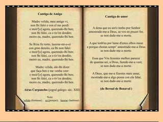 Cantiga de Amigo
Madre velida, meu amigo vi,
non lhi falei e con el me perdí:
e moir'[o] agora, querendo-lhi ben;
non lhi falei, ca o tiv'en desdén;
moiro eu, madre, querendo-lhi ben.
Se lh'eu fiz torto, lazerar-mi-o-ei
con gran dereito, ca lhi non falei:
e moir'[o] agora, querendo-lhi ben;
non lhi falei, ca o tiv'en desdén;
moiro eu, madre, querendo-lhi ben.
Madre velida, ide-lhi dizer
que faça ben e me venha veer:
e moir'[o] agora, querendo-lhi ben;
non lhi falei, ca o tiv'en desdén;
moiro eu, madre, querendo-lhi ben.
Airas Carpancho (jogral galego- séc. XIII)
Nota:
velida (formosa) ; ca (porque); lazerar (lastimar)
Cantiga de amor
A dona que eu am'e tenho por Senhor
amostrade-me-a Deus, se vos en prazer for,
se non dade-me-a morte.
A que tenh'eu por lume d'estes olhos meus
e porque choran sempr’ amostrade-me-a Deus
se non dade-me-a morte.
Essa que Vós fezestes melhor parecer
de quantas sei, a Deus, fazede-me-a veer,
se non dade-me-a morte.
A Deus, que me-a fizestes mais amar,
mostrade-me-a algo possa con ela falar,
se non dade-me-a morte.
(de Bernal de Bonaval )
 