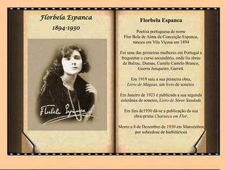 Florbela Espanca
1894-1930
Florbela Espanca
Poetisa portuguesa.de nome
Flor Bela de Alma da Conceição Espanca,
nasceu em Vila Viçosa em 1894
Foi uma das primeiras mulheres em Portugal a
frequentar o curso secundário, onde lia obras
de Balzac, Dumas, Camilo Castelo Branco,
Guerra Junqueiro, Garrett.
Em 1919 saiu a sua primeira obra,
Livro de Mágoas, um livro de sonetos.
Em Janeiro de 1923 é publicada a sua segunda
coletânea de sonetos, Livro de Sóror Saudade
Em fins de1930 dá-se a publicação da sua
obra-prima Charneca em Flor.
Morre a 8 de Dezembro de 1930 em Matozinhos
por sobredose de barbitúricos
.
 